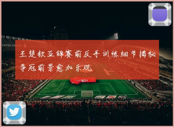 王楚钦亚锦赛前反手训练细节揭秘争冠前景愈加乐观