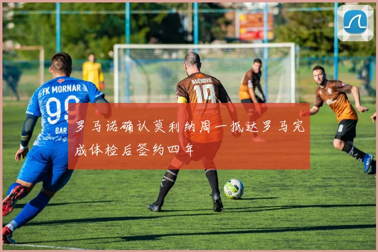 罗马诺确认莫利纳周一抵达罗马完成体检后签约四年