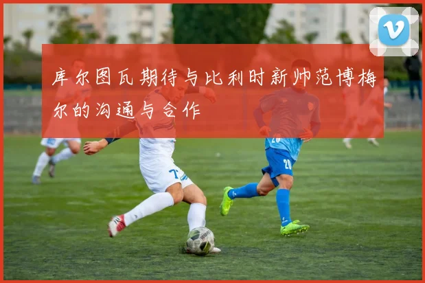 库尔图瓦期待与比利时新帅范博梅尔的沟通与合作